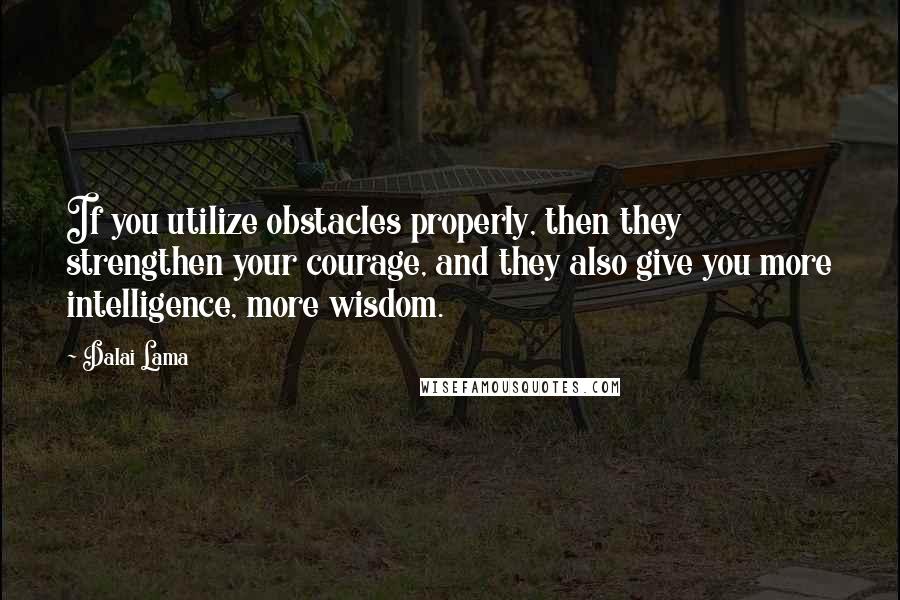 Dalai Lama Quotes: If you utilize obstacles properly, then they strengthen your courage, and they also give you more intelligence, more wisdom.