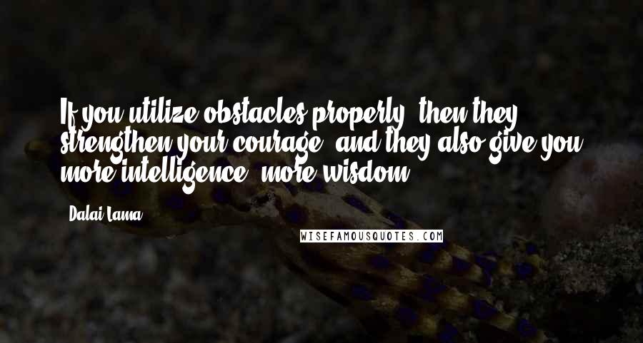 Dalai Lama Quotes: If you utilize obstacles properly, then they strengthen your courage, and they also give you more intelligence, more wisdom.