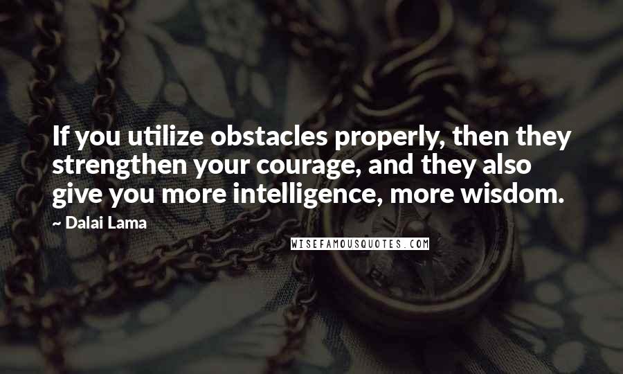 Dalai Lama Quotes: If you utilize obstacles properly, then they strengthen your courage, and they also give you more intelligence, more wisdom.