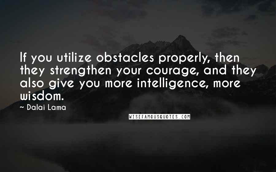 Dalai Lama Quotes: If you utilize obstacles properly, then they strengthen your courage, and they also give you more intelligence, more wisdom.