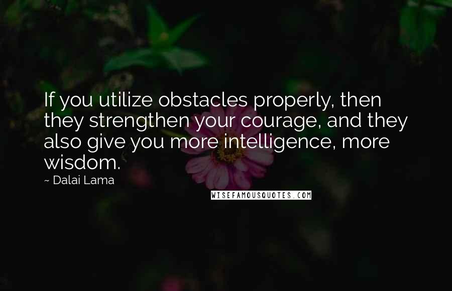 Dalai Lama Quotes: If you utilize obstacles properly, then they strengthen your courage, and they also give you more intelligence, more wisdom.