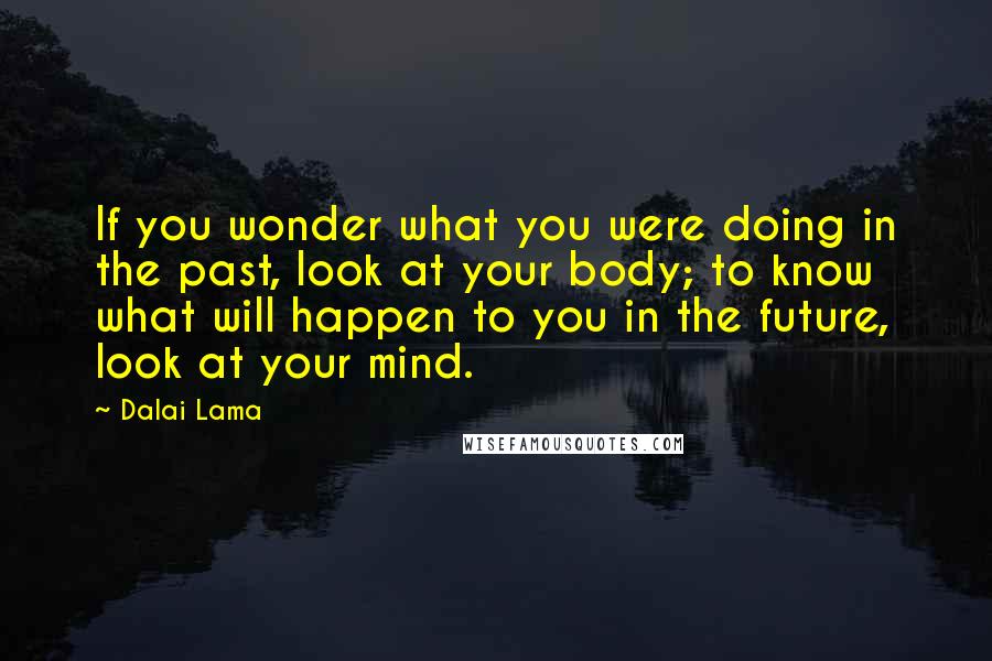 Dalai Lama Quotes: If you wonder what you were doing in the past, look at your body; to know what will happen to you in the future, look at your mind.