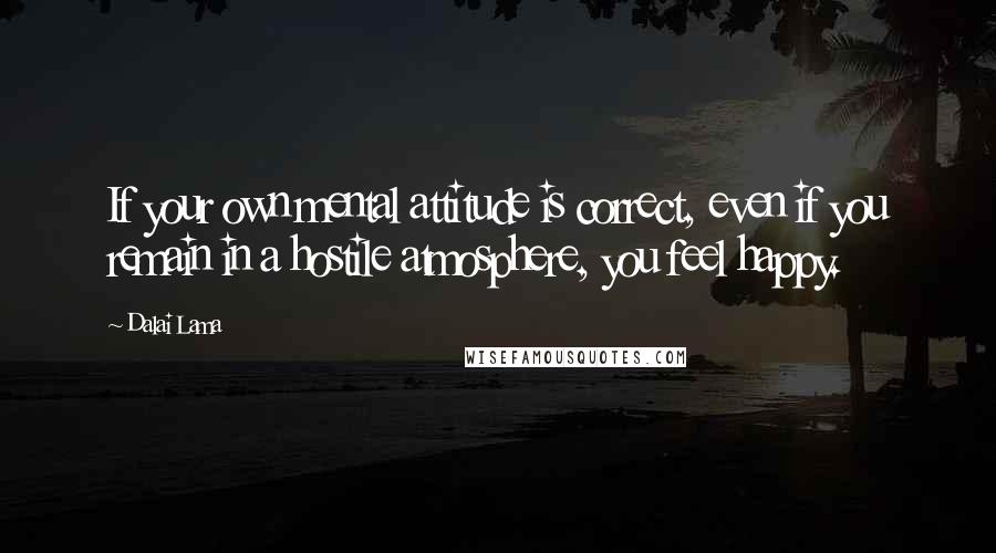 Dalai Lama Quotes: If your own mental attitude is correct, even if you remain in a hostile atmosphere, you feel happy.