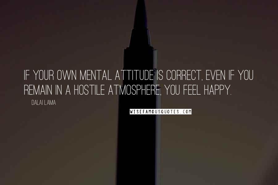 Dalai Lama Quotes: If your own mental attitude is correct, even if you remain in a hostile atmosphere, you feel happy.