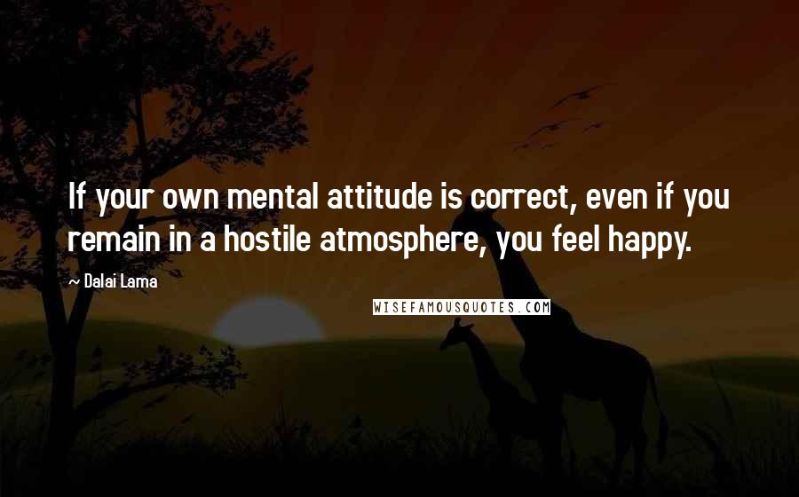 Dalai Lama Quotes: If your own mental attitude is correct, even if you remain in a hostile atmosphere, you feel happy.