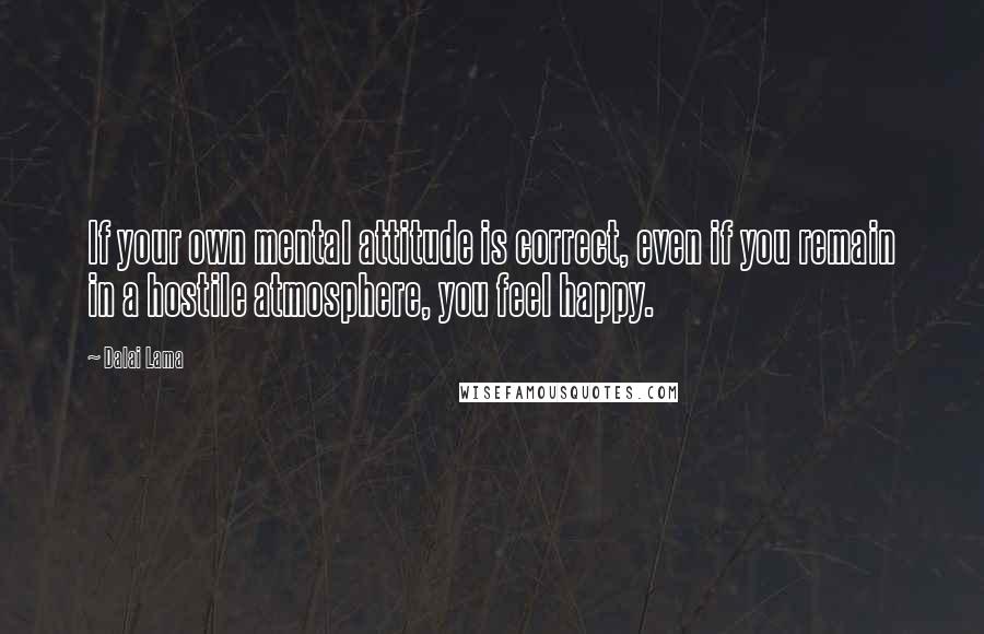 Dalai Lama Quotes: If your own mental attitude is correct, even if you remain in a hostile atmosphere, you feel happy.