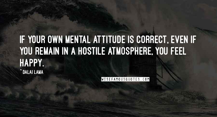 Dalai Lama Quotes: If your own mental attitude is correct, even if you remain in a hostile atmosphere, you feel happy.