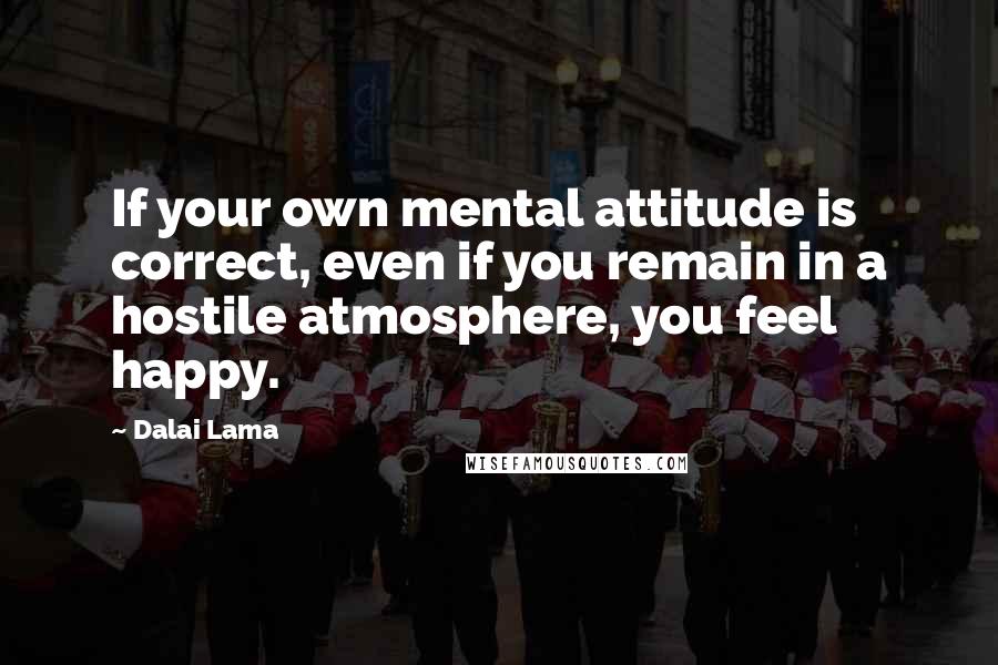 Dalai Lama Quotes: If your own mental attitude is correct, even if you remain in a hostile atmosphere, you feel happy.