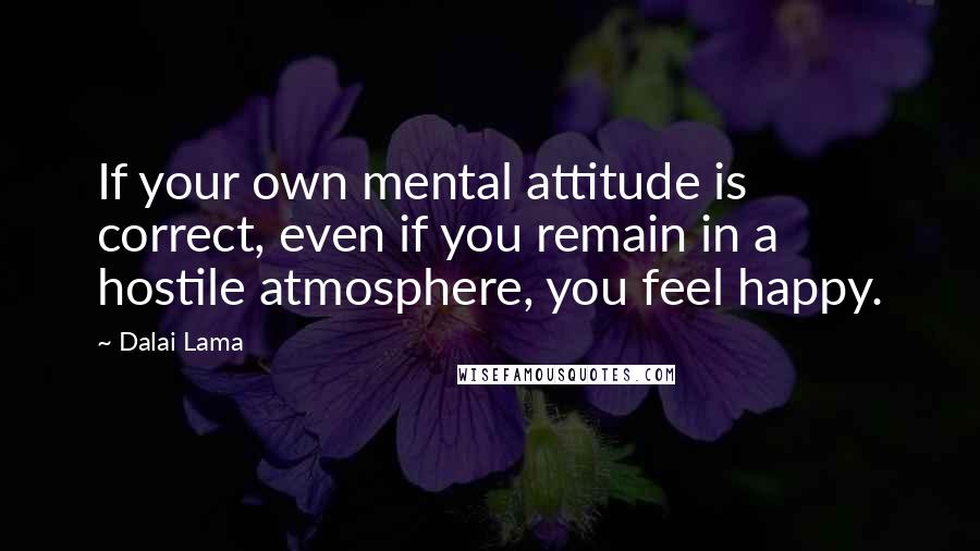 Dalai Lama Quotes: If your own mental attitude is correct, even if you remain in a hostile atmosphere, you feel happy.