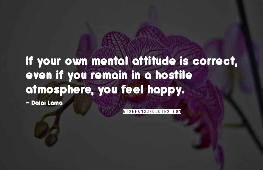 Dalai Lama Quotes: If your own mental attitude is correct, even if you remain in a hostile atmosphere, you feel happy.