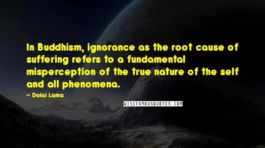 Dalai Lama Quotes: In Buddhism, ignorance as the root cause of suffering refers to a fundamental misperception of the true nature of the self and all phenomena.