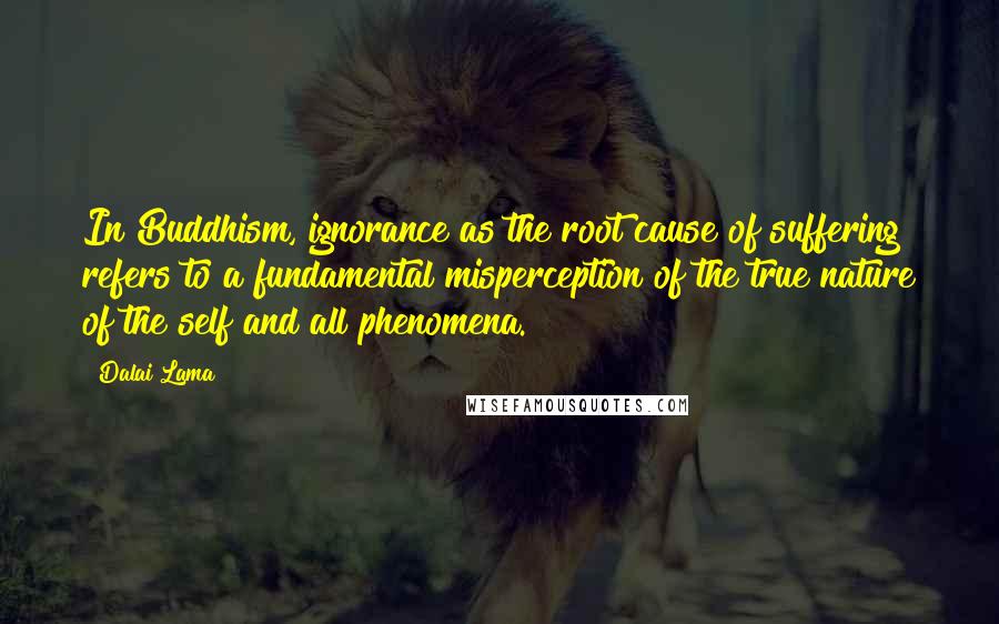 Dalai Lama Quotes: In Buddhism, ignorance as the root cause of suffering refers to a fundamental misperception of the true nature of the self and all phenomena.