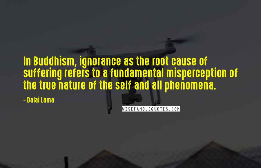 Dalai Lama Quotes: In Buddhism, ignorance as the root cause of suffering refers to a fundamental misperception of the true nature of the self and all phenomena.