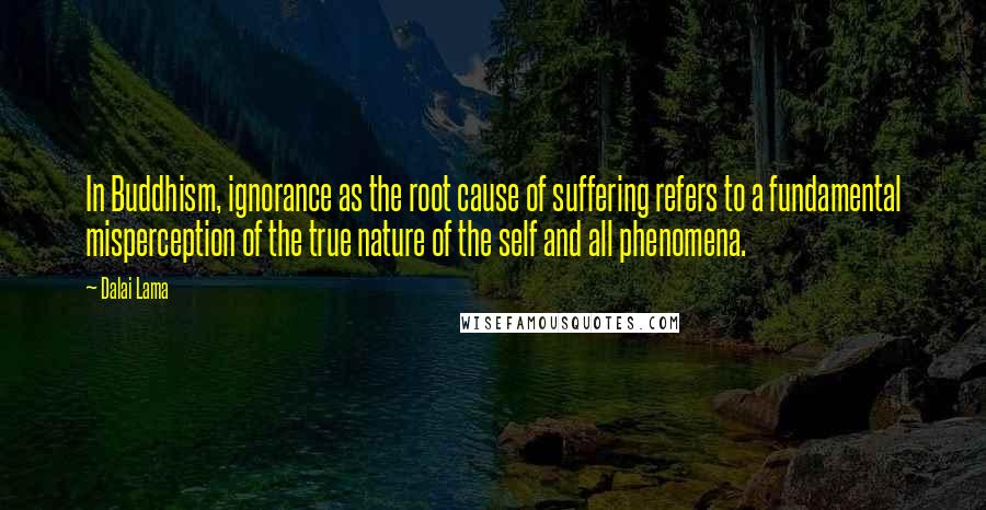 Dalai Lama Quotes: In Buddhism, ignorance as the root cause of suffering refers to a fundamental misperception of the true nature of the self and all phenomena.