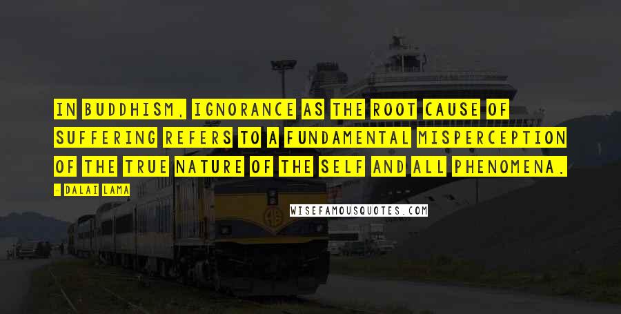 Dalai Lama Quotes: In Buddhism, ignorance as the root cause of suffering refers to a fundamental misperception of the true nature of the self and all phenomena.