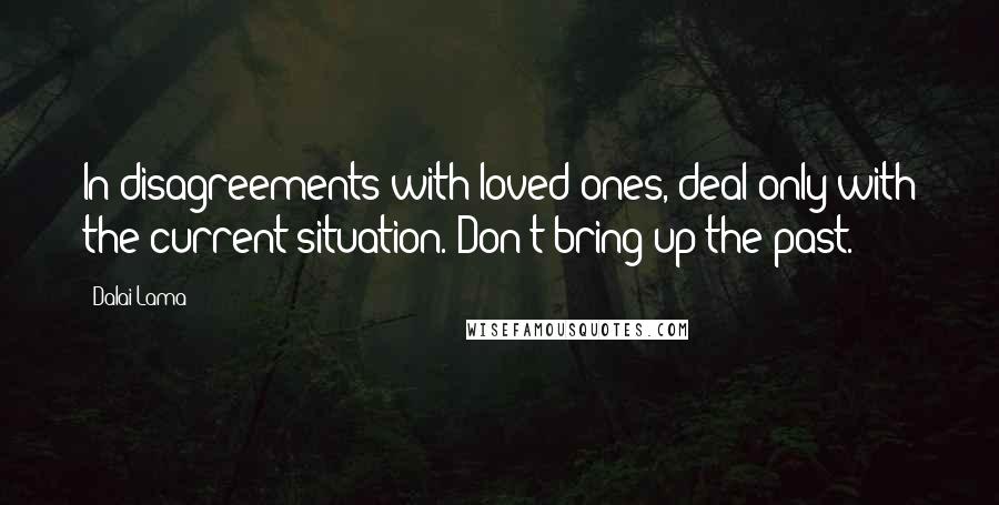 Dalai Lama Quotes: In disagreements with loved ones, deal only with the current situation. Don't bring up the past.