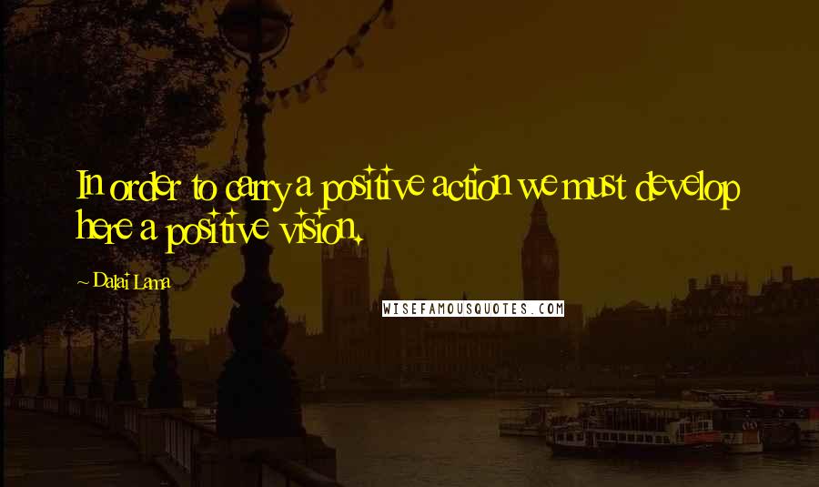 Dalai Lama Quotes: In order to carry a positive action we must develop here a positive vision.