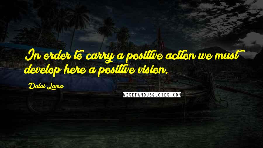 Dalai Lama Quotes: In order to carry a positive action we must develop here a positive vision.