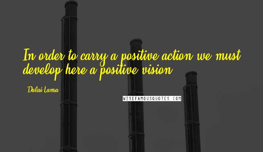 Dalai Lama Quotes: In order to carry a positive action we must develop here a positive vision.