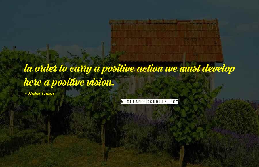 Dalai Lama Quotes: In order to carry a positive action we must develop here a positive vision.