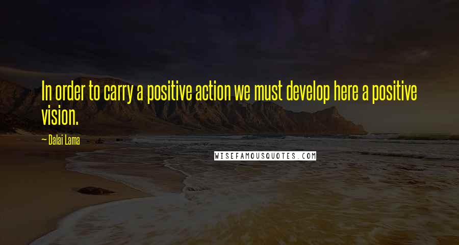 Dalai Lama Quotes: In order to carry a positive action we must develop here a positive vision.