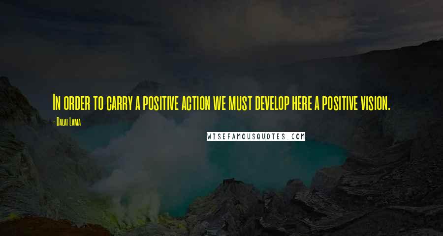 Dalai Lama Quotes: In order to carry a positive action we must develop here a positive vision.