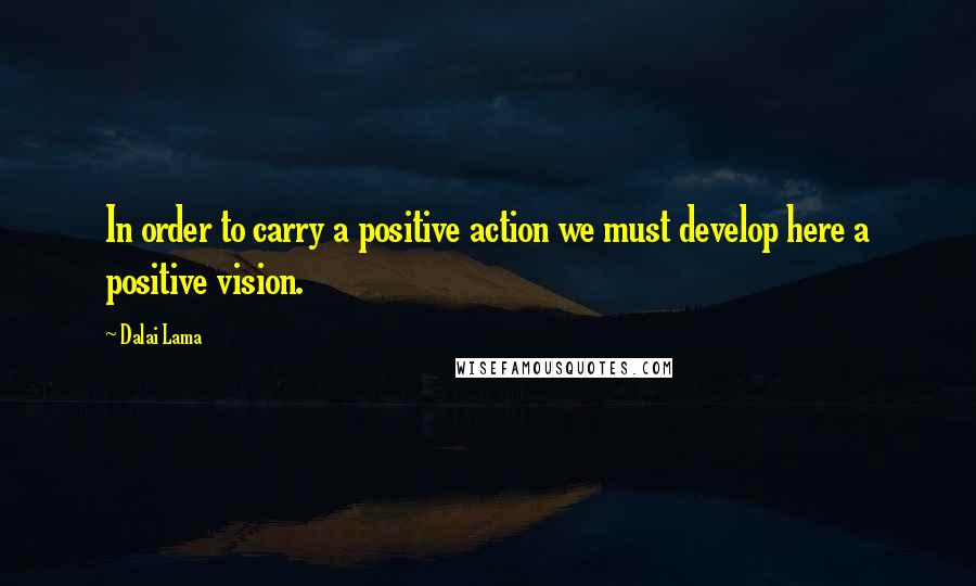 Dalai Lama Quotes: In order to carry a positive action we must develop here a positive vision.