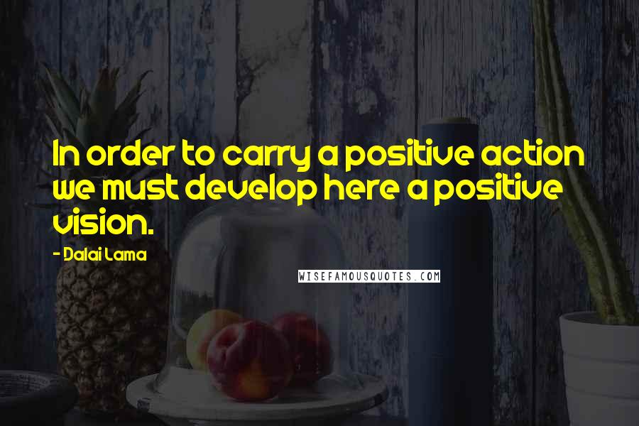 Dalai Lama Quotes: In order to carry a positive action we must develop here a positive vision.