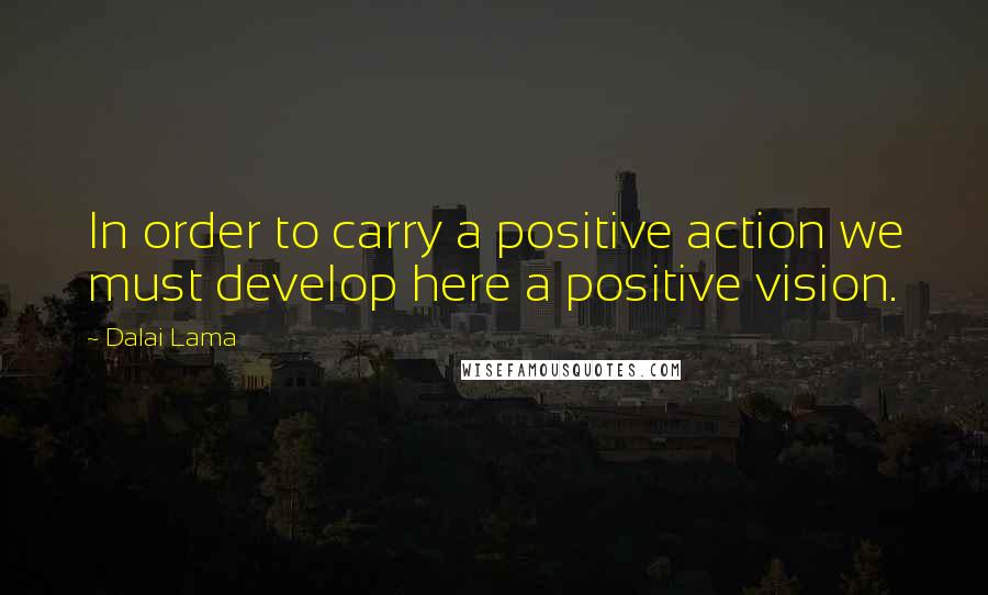 Dalai Lama Quotes: In order to carry a positive action we must develop here a positive vision.