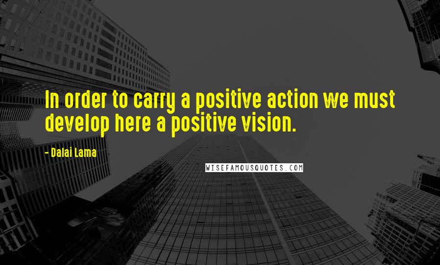 Dalai Lama Quotes: In order to carry a positive action we must develop here a positive vision.