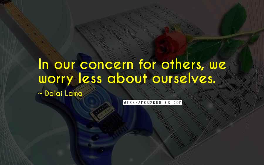 Dalai Lama Quotes: In our concern for others, we worry less about ourselves.