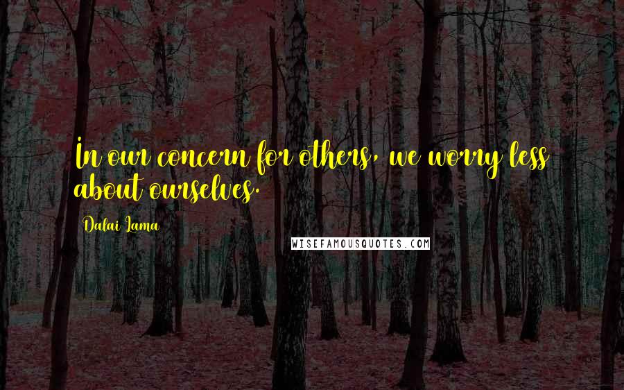 Dalai Lama Quotes: In our concern for others, we worry less about ourselves.