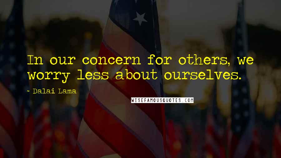 Dalai Lama Quotes: In our concern for others, we worry less about ourselves.