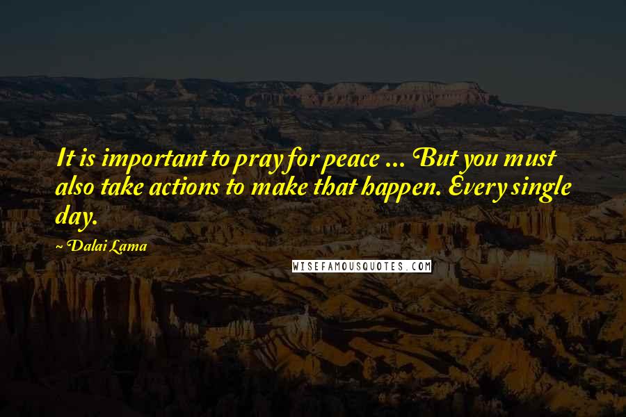 Dalai Lama Quotes: It is important to pray for peace ... But you must also take actions to make that happen. Every single day.