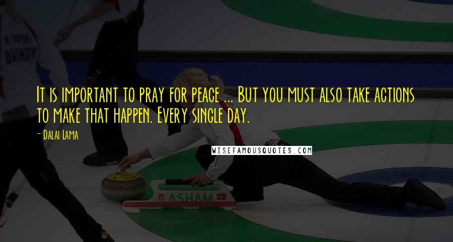Dalai Lama Quotes: It is important to pray for peace ... But you must also take actions to make that happen. Every single day.