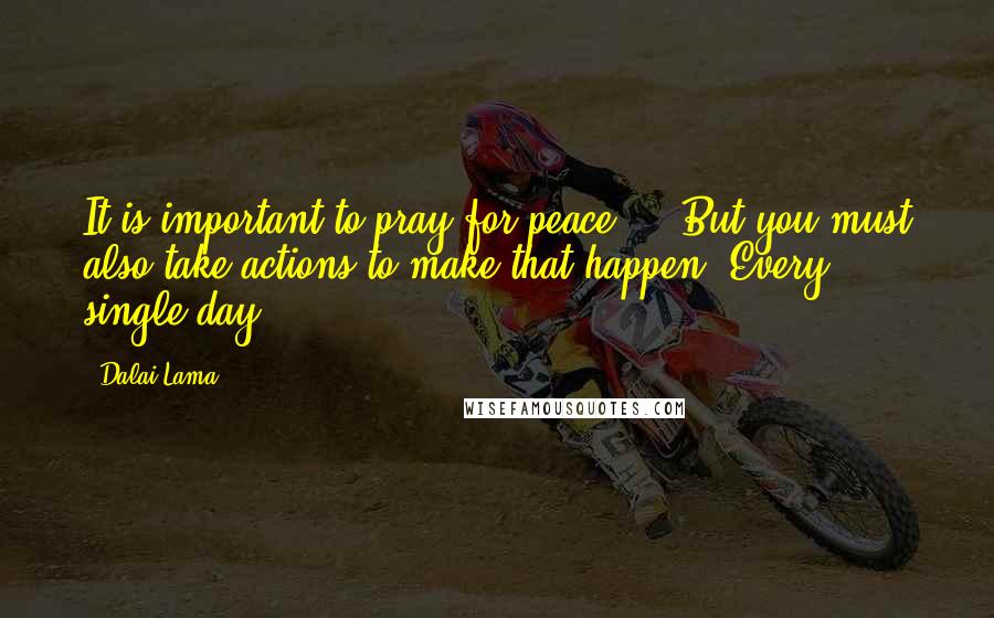Dalai Lama Quotes: It is important to pray for peace ... But you must also take actions to make that happen. Every single day.