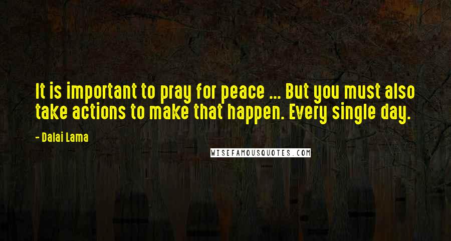 Dalai Lama Quotes: It is important to pray for peace ... But you must also take actions to make that happen. Every single day.