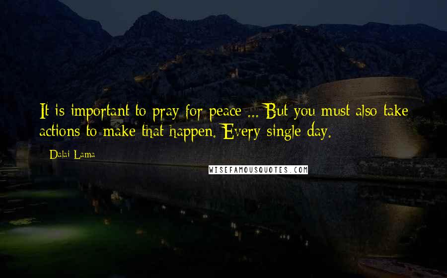 Dalai Lama Quotes: It is important to pray for peace ... But you must also take actions to make that happen. Every single day.