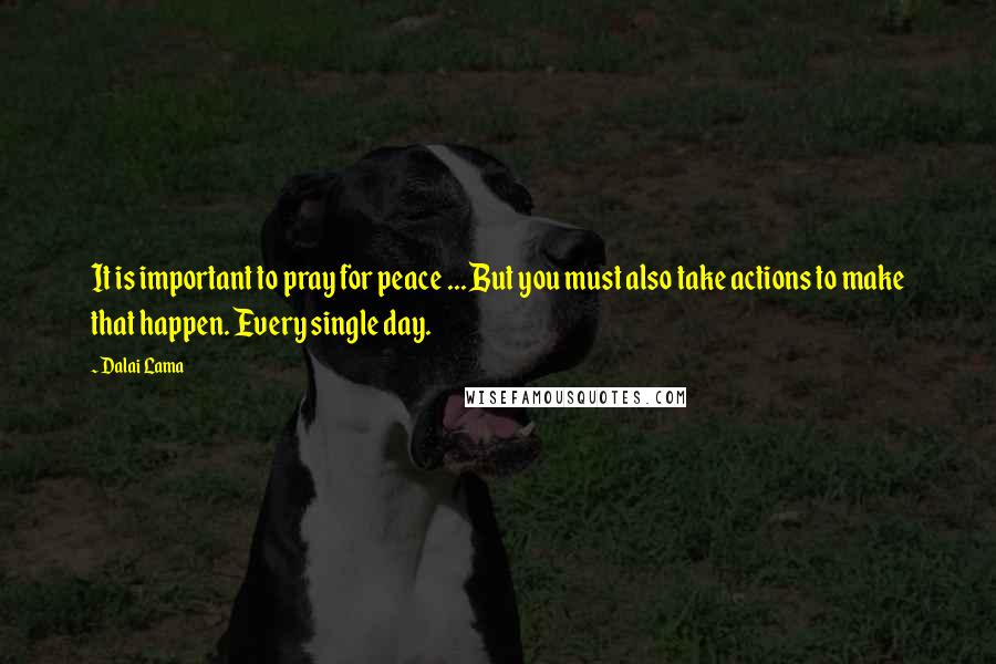 Dalai Lama Quotes: It is important to pray for peace ... But you must also take actions to make that happen. Every single day.