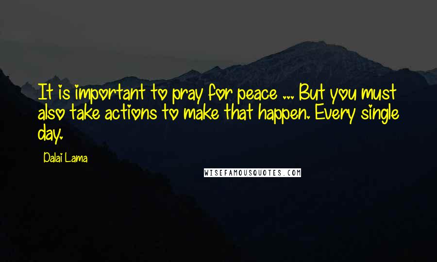 Dalai Lama Quotes: It is important to pray for peace ... But you must also take actions to make that happen. Every single day.