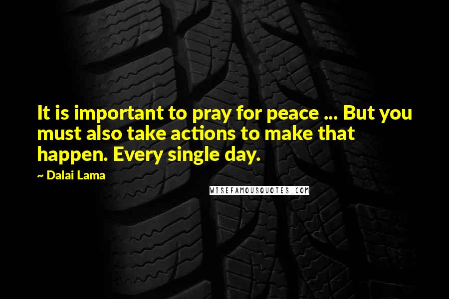 Dalai Lama Quotes: It is important to pray for peace ... But you must also take actions to make that happen. Every single day.