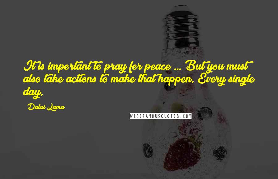 Dalai Lama Quotes: It is important to pray for peace ... But you must also take actions to make that happen. Every single day.