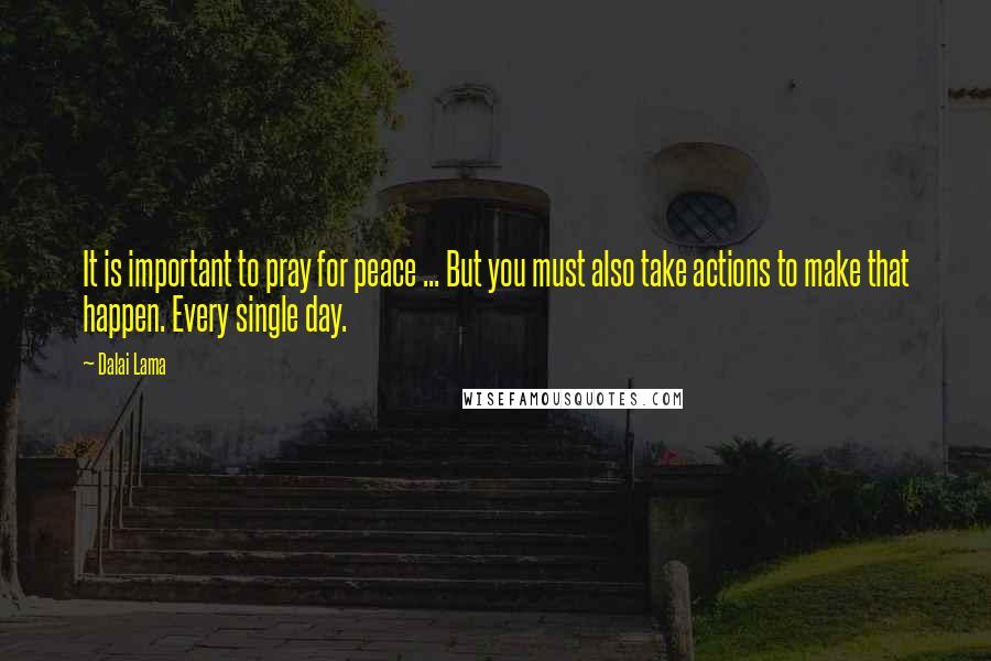 Dalai Lama Quotes: It is important to pray for peace ... But you must also take actions to make that happen. Every single day.