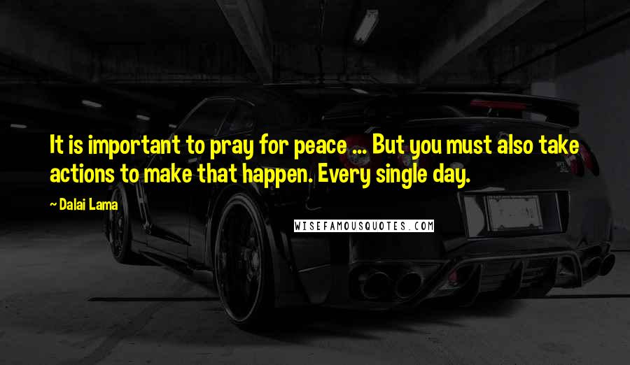Dalai Lama Quotes: It is important to pray for peace ... But you must also take actions to make that happen. Every single day.