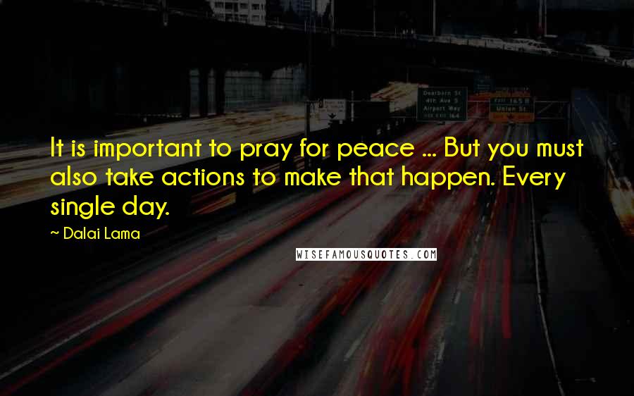Dalai Lama Quotes: It is important to pray for peace ... But you must also take actions to make that happen. Every single day.