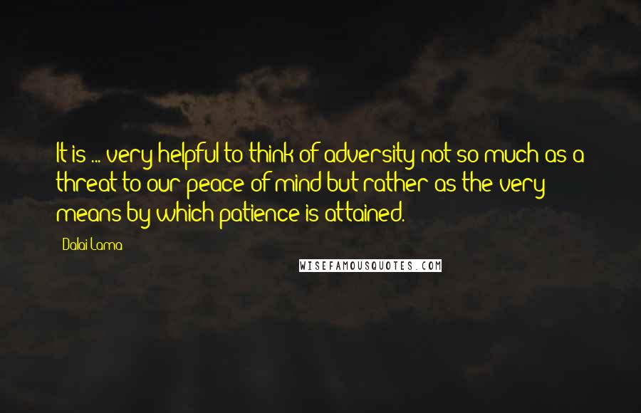 Dalai Lama Quotes: It is ... very helpful to think of adversity not so much as a threat to our peace of mind but rather as the very means by which patience is attained.