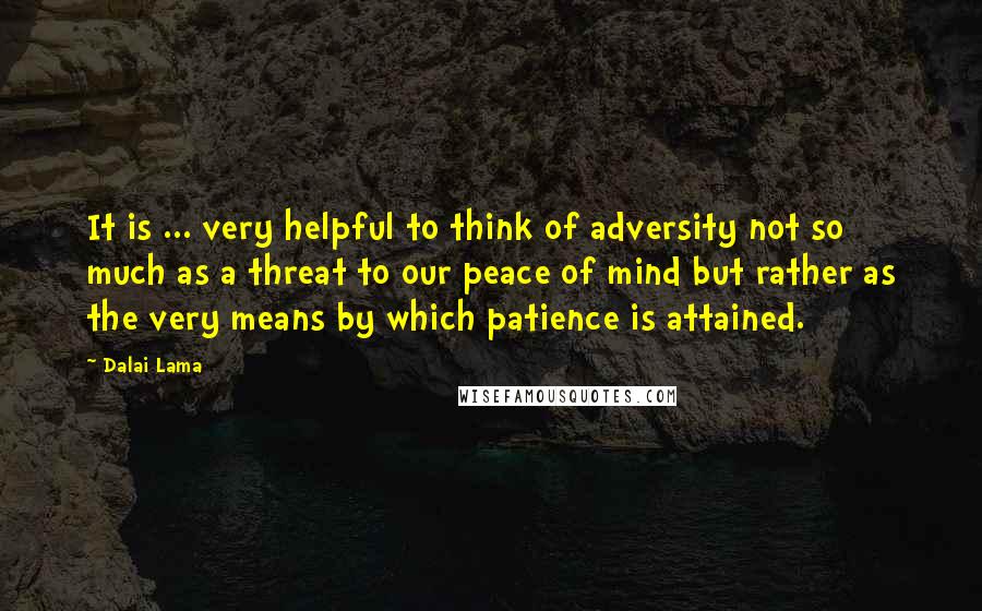 Dalai Lama Quotes: It is ... very helpful to think of adversity not so much as a threat to our peace of mind but rather as the very means by which patience is attained.