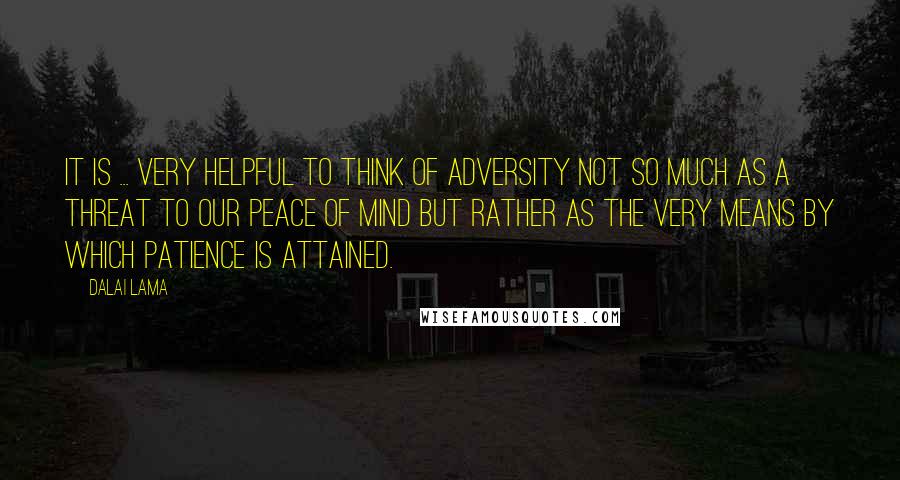 Dalai Lama Quotes: It is ... very helpful to think of adversity not so much as a threat to our peace of mind but rather as the very means by which patience is attained.