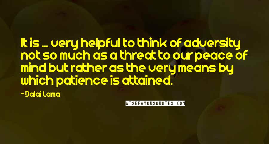 Dalai Lama Quotes: It is ... very helpful to think of adversity not so much as a threat to our peace of mind but rather as the very means by which patience is attained.