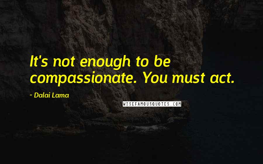 Dalai Lama Quotes: It's not enough to be compassionate. You must act.